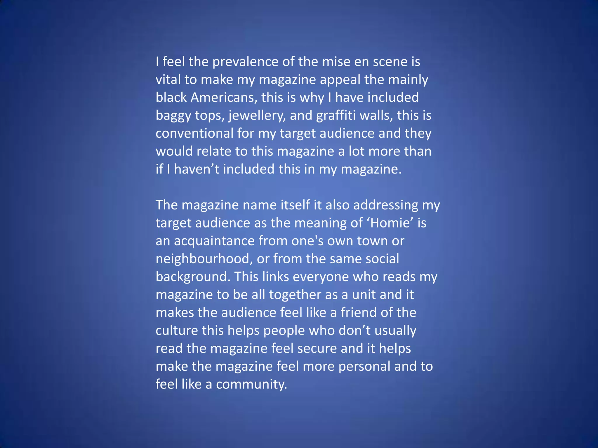 I feel the prevalence of the mise en scene is
vital to make my magazine appeal the mainly
black Americans, this is why I have included
baggy tops, jewellery, and graffiti walls, this is
conventional for my target audience and they
would relate to this magazine a lot more than
if I haven’t included this in my magazine.
The magazine name itself it also addressing my
target audience as the meaning of ‘Homie’ is
an acquaintance from one's own town or
neighbourhood, or from the same social
background. This links everyone who reads my
magazine to be all together as a unit and it
makes the audience feel like a friend of the
culture this helps people who don’t usually
read the magazine feel secure and it helps
make the magazine feel more personal and to
feel like a community.
 