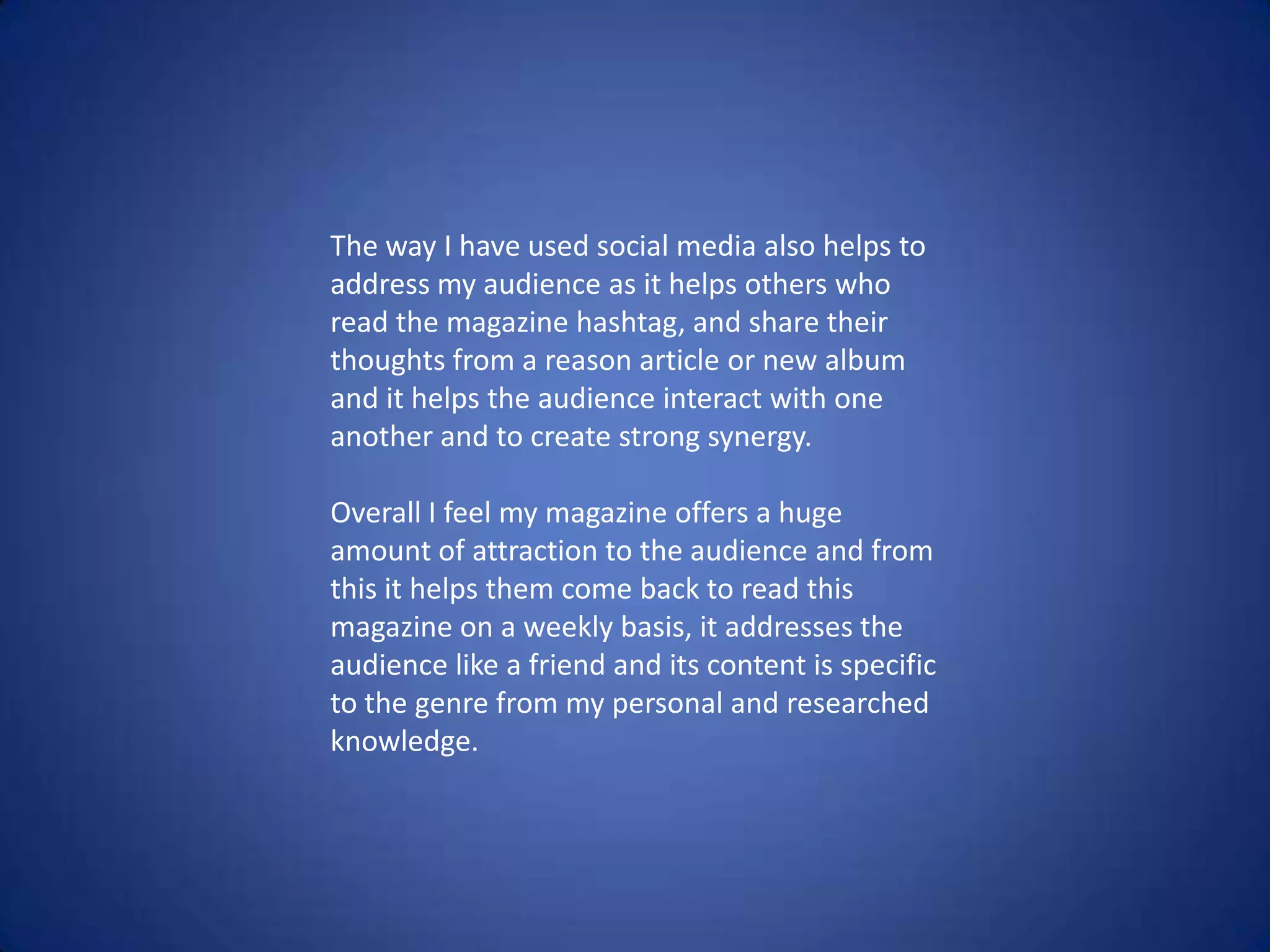 The way I have used social media also helps to
address my audience as it helps others who
read the magazine hashtag, and share their
thoughts from a reason article or new album
and it helps the audience interact with one
another and to create strong synergy.
Overall I feel my magazine offers a huge
amount of attraction to the audience and from
this it helps them come back to read this
magazine on a weekly basis, it addresses the
audience like a friend and its content is specific
to the genre from my personal and researched
knowledge.
 