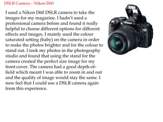 Blogger.comAdobe PhotoshopBefore starting my music magazine I had never used Photoshop before. After creating my magazine I now realise that along with quark express, it is the most important piece of professional software to use. I learnt how to upload photographs and edit them to a high standard. This helped me to create a perfect image for my front cover. I used the “lasso” tool to  select particular parts of my photos in order to move things around and create the perfect layout. I also found that the use of layers was really helpful as I could easily change parts that I felt un happy about. This made creating my front cover a lot easier. I experimented with a lot of colours on my front cover and found that I was able to create the same colour using the RGB code which I needed to keep the same theme going throughout my magazine. I was able to create bubbles and shapes to make the front cover stand out which I found easy to create using Photoshop. 