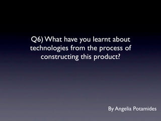 Q6) What have you learnt about
technologies from the process of
   constructing this product?




                        By Angelia Potamides
 