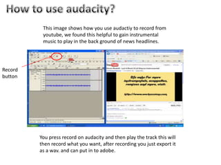 How to use audacity?This image shows how you use audactiy to record from youtube, we found this helpful to gain instrumental music to play in the back ground of news headlines.Record buttonYou press record on audacity and then play the track this will then record what you want, after recording you just export it as a wav. and can put in to adobe.