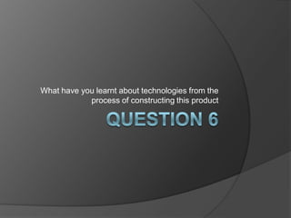 Question 6 What have you learnt about technologies from the process of constructing this product 