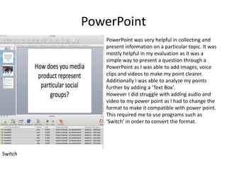 PowerPoint PowerPoint was very helpful in collecting and present information on a particular topic. It was mostly helpful in my evaluation as it was a simple way to present a question through a PowerPoint as I was able to add images, voice clips and videos to make my point clearer. Additionally I was able to analyze my points further by adding a ‘Text Box’.However I did struggle with adding audio and video to my power point as I had to change the format to make it compatible with power point. This required me to use programs such as ‘Switch’ in order to convert the format.Switch