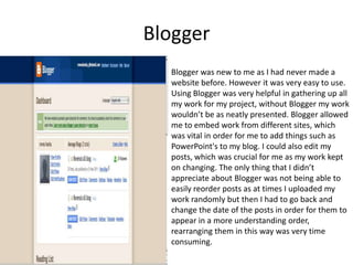 BloggerBlogger was new to me as I had never made a website before. However it was very easy to use. Using Blogger was very helpful in gathering up all my work for my project, without Blogger my work wouldn’t be as neatly presented. Blogger allowed me to embed work from different sites, which was vital in order for me to add things such as PowerPoint's to my blog. I could also edit my posts, which was crucial for me as my work kept on changing. The only thing that I didn’t appreciate about Blogger was not being able to easily reorder posts as at times I uploaded my work randomly but then I had to go back and change the date of the posts in order for them to appear in a more understanding order, rearranging them in this way was very time consuming. 