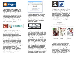 I used Blogger to put all of my work onto,                                                   I used Microsoft word so that I could make
and this meant that all of my work was on                                                    my posts more creative and be able to
one page. I didn’t know how to use blogger                                                   annotate easier with arrows. I used scribd
before Media but I have now learnt how to                                                    to put all of my word documents onto my
upload things onto it, add pictures and       I used www.google.com to look at other         blog. This meant that my work could be
change the background and colours of my       examples of magazine and to see what           more creative as blog posts don’t really let
blog to personalise it and make it look how   magazines suit my genre. I used google to      out my creative side, so this meant that I
I want it to. It helped me because I could    look at magazine which were the same           could embed this onto my blog and it
look at my teachers blog and see what         genre as my magazine. I used it for            looked better than a normal blog post.
work I needed to do and this helped me to     inspiration and to search for magazine
know what needed to be done.                  which I liked the look of.




I used Powerpoint to put my work onto         I used Animoto to upload pictures and
slides so it made the work look neater and    make them into a video so it looked better
so I could make it look more professional     and I could present the pictures as a video
and make it look more elegant. I used         which was easier to look at, It also meant
powerpoint to help me to annotate images      that I could write about the pictures as
because I couldn’t do this on a post on       well. Using Animoto was really helpful
blogger. I was aware of how to use            because it meant that I could make a video
Powerpoint before the coursework but it       with the pictures that I liked. I never knew
has enhanced my skills because I have now     about Animoto before Media so this meant
learnt that you can upload it on slideshare   that I found out about Animoto which I
and embed it to your blog, which In didn’t    didn't know before. Animoto meant that I       I used Cover Junkie to look at different
know before so I have learnt that you can     could put a background on the images and       genres of magazines. Cover Junkie was
do this, which has developed my knowledge     make it into a video which made it look        really helpful as most of the magazines on
of Powerpoint and has gained my               more creative and also I could add music. I    there were unique and I wanted to
knowledge of slideshare which I didn’t        added music which suited the genre of          produce a unique style magazine. Cover
know before, which has been really helpful    magazine that I was doing because it made      Junkie also had a lot of different poses and
because I could do work onto Powerpoint       it more relevant. Animoto helped me to do      colours so I used it as inspiration to help
and then upload it which looks more           mood board and compare different, covers,      me decide ideas for my magazine. I used it
creative than a blog post.                    double page spreads and contents pages.        mainly for my research and planning.
 