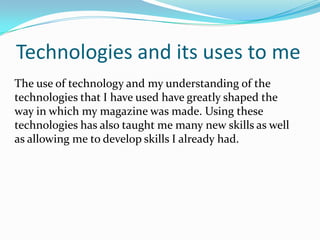 Technologies and its uses to meThe use of technology and my understanding of the technologies that I have used have greatly shaped the way in which my magazine was made. Using these technologies has also taught me many new skills as well as allowing me to develop skills I already had. 