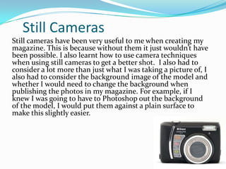 Still CamerasStill cameras have been very useful to me when creating my magazine. This is because without them it just wouldn’t have been possible. I also learnt how to use camera techniques when using still cameras to get a better shot.  I also had to consider a lot more than just what I was taking a picture of, I also had to consider the background image of the model and whether I would need to change the background when publishing the photos in my magazine. For example, if I knew I was going to have to Photoshop out the background of the model, I would put them against a plain surface to make this slightly easier.
