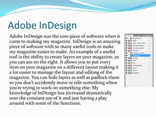 Adobe InDesignAdobe InDesign was the core piece of software when it came to making my magazine. InDesign is an amazing piece of software with so many useful tools to make my magazine easier to make. An example of a useful tool is the ability to create layers on your magazine, as you can see on the right. It allows you to put every item on your magazine on a different layout making it a lot easier to manage the layout and editing of the magazine. You can hide layers as well as padlock them so you don’t accidently move or edit something when you’re trying to work on something else. My knowledge of InDesign has increased dramatically over the constant use of it and just having a play around with some of the functions.