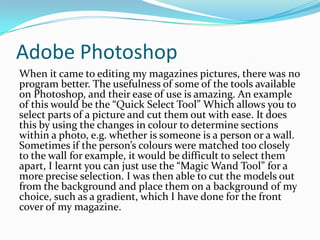 Adobe PhotoshopWhen it came to editing my magazines pictures, there was no program better. The usefulness of some of the tools available on Photoshop, and their ease of use is amazing. An example of this would be the “Quick Select Tool” Which allows you to select parts of a picture and cut them out with ease. It does this by using the changes in colour to determine sections within a photo, e.g. whether is someone is a person or a wall. Sometimes if the person’s colours were matched too closely to the wall for example, it would be difficult to select them apart, I learnt you can just use the “Magic Wand Tool” for a more precise selection. I was then able to cut the models out from the background and place them on a background of my choice, such as a gradient, which I have done for the front cover of my magazine.