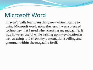 Microsoft WordI haven’t really learnt anything new when it came to using Microsoft word, none the less, it was a piece of technology that I used when creating my magazine. It was however useful while writing up my evaluation as well as using it to check my punctuation spelling and grammar within the magazine itself.