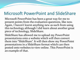 Microsoft PowerPoint and ݺߣShareMicrosoft PowerPoint has been a great way for me to present points from the evaluation questions, like now. Again, I haven’t learnt anything new as such from using this technology although I did learn about another great piece of technology, ݺߣShare. ݺߣShare has allowed me to upload my PowerPoint presentations onto a website which will then convert them into “ݺߣShare”. It will then show my PowerPoint presentations in a ݺߣShare format which can then posted onto websites to view online. This PowerPoint is an example of that.
