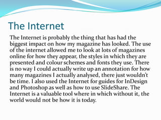 The InternetThe Internet is probably the thing that has had the biggest impact on how my magazine has looked. The use of the internet allowed me to look at lots of magazines online for how they appear, the styles in which they are presented and colour schemes and fonts they use. There is no way I could actually write up an annotation for how many magazines I actually analysed, there just wouldn’t be time. I also used the Internet for guides for InDesign and Photoshop as well as how to use ݺߣShare. The Internet is a valuable tool where in which without it, the world would not be how it is today.