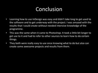 Conclusion Learning how to use InDesign was easy and didn’t take long to get used to the software and to get underway with the project. I was amazed with the results that I could create without needed intensive knowledge of the programme. This was the same when it came to Photoshop. It took a little bit longer to get use to it and had to refer to other sources to learn how to do certain things. They both were really easy to use once knowing what to do but also can create some awesome projects and results from them. 