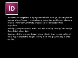 We made our magazines in a programme called indesign. The programme has many benefits and is relatively easy to use. We used indesign because this is a similar software that professionals use to create official magazines. Indesign gives professional results and also it is easy to adapt your design if needed at a later date. As we needed to post our designs on our blog to show regular updates it has a way to export the designs turning them into jpeg files to put onto our bogs. 