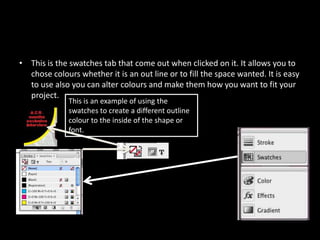 This is the swatches tab that come out when clicked on it. It allows you to chose colours whether it is an out line or to fill the space wanted. It is easy to use also you can alter colours and make them how you want to fit your project. This is an example of using the swatches to create a different outline colour to the inside of the shape or font.