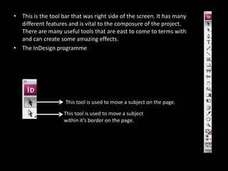 This is the tool bar that was right side of the screen. It has many different features and is vital to the composure of the project. There are many useful tools that are east to come to terms with and can create some amazing effects. The InDesign programme  This tool is used to move a subject on the page.This tool is used to move a subject within it’s border on the page.