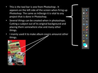 This is the tool bar is one from Photoshop . It appears on the left side of the screen when firing up Photoshop. The same as InDesign it is vital to any project that is done in Photoshop.Several things can be created when in photoshops. Cutting a subject out of its original background and placing them somewhere else and many other things. I mainly used it to make album covers amounst other things. 