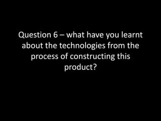 Question 6 – what have you learnt about the technologies from the process of constructing this product? 
