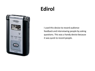 EdirolI used this device to record audiencefeedback and interviewing people by askingquestions. This was a handy device becauseit was quick to record people. 