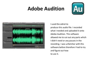 Adobe AuditionI used the edirol toproduce this audio file. I recordedwhat I needed and uploaded it onto Adobe Audition. This softwareallowed me to cut out any parts whichI didn't need or any pauses in the recording. I was unfamiliar with this software before therefore I had to try and figure out how to use it.  