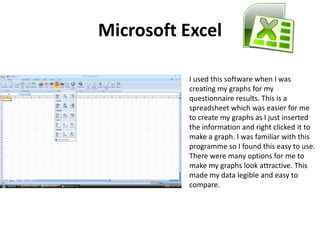 Microsoft ExcelI used this software when I was creating my graphs for my questionnaire results. This is a spreadsheet which was easier for me to create my graphs as I just inserted the information and right clicked it to make a graph. I was familiar with this programme so I found this easy to use. There were many options for me to make my graphs look attractive. This made my data legible and easy to compare. 
