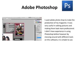 Adobe PhotoshopI used adobe photo shop to make theproduction of my magazine. It wasvery useful in editing pictures andmaking them look more professional.I didn’t have experience in usingPhotoshop before however bymessing around with different toolson this software, it is simple to use.  