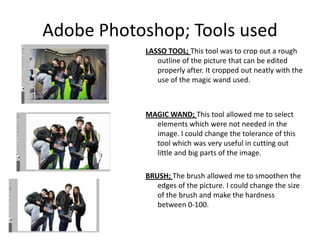 Adobe Photoshop; Tools usedLASSO TOOL; This tool was to crop out a rough outline of the picture that can be edited properly after. It cropped out neatly with the use of the magic wand used. MAGIC WAND; This tool allowed me to select elements which were not needed in the image. I could change the tolerance of this tool which was very useful in cutting out little and big parts of the image.BRUSH; The brush allowed me to smoothen the edges of the picture. I could change the size of the brush and make the hardness between 0-100. 