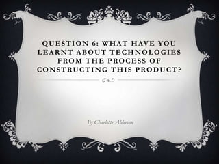 Question 6: What have you learnt about technologies from the process of constructing this product? By Charlotte Alderson  