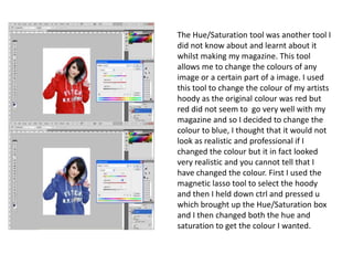 The Hue/Saturation tool was another tool I did not know about and learnt about it whilst making my magazine. This tool allows me to change the colours of any image or a certain part of a image. I used this tool to change the colour of my artists hoody as the original colour was red but red did not seem to  go very well with my magazine and so I decided to change the colour to blue, I thought that it would not look as realistic and professional if I changed the colour but it in fact looked very realistic and you cannot tell that I have changed the colour. First I used the magnetic lasso tool to select the hoody and then I held down ctrl and pressed u which brought up the Hue/Saturation box and I then changed both the hue and saturation to get the colour I wanted. 