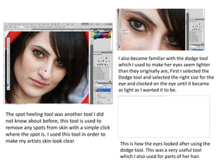 I also became familiar with the dodge tool which I used to make her eyes seem lighter than they originally are, First I selected the Dodge tool and selected the right size for the eye and clocked on the eye until it became as light as I wanted it to be.The spot heeling tool was another tool I did not know about before, this tool is used to remove any spots from skin with a simple click where the spot is. I used this tool in order to make my artists skin look clear This is how the eyes looked after using the dodge tool. This was a very useful tool which I also used for parts of her hair.
