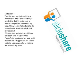 Slideshare -This site was use to transform a PowerPoint into a presentation, I needed to do this to be able to upload the presentation onto my blog. This website helped me to do so easily and made my work look professional.Without this website I would have not been able to upload my PowerPoint work onto my blog and I would have struggled with it so this website was very useful in helping me present my work.