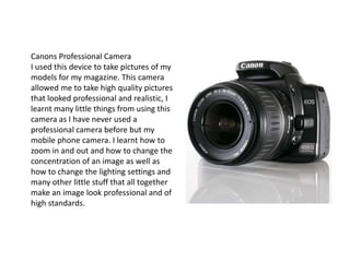 Canons Professional CameraI used this device to take pictures of my models for my magazine. This camera allowed me to take high quality pictures that looked professional and realistic, I learnt many little things from using this camera as I have never used a professional camera before but my mobile phone camera. I learnt how to zoom in and out and how to change the concentration of an image as well as how to change the lighting settings and many other little stuff that all together make an image look professional and of high standards.