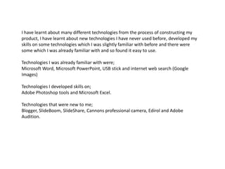 I have learnt about many different technologies from the process of constructing my product, I have learnt about new technologies I have never used before, developed my skills on some technologies which I was slightly familiar with before and there were some which I was already familiar with and so found it easy to use.Technologies I was already familiar with were; Microsoft Word, Microsoft PowerPoint, USB stick and internet web search (Google Images) Technologies I developed skills on;Adobe Photoshop tools and Microsoft Excel.Technologies that were new to me;Blogger, SlideBoom, SlideShare, Cannons professional camera, Edirol and Adobe Audition.  