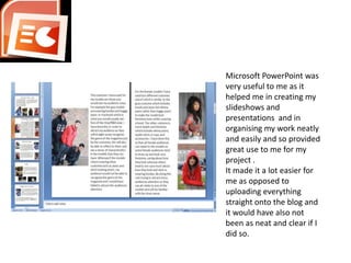 Microsoft PowerPoint was very useful to me as it helped me in creating my slideshows and presentations  and in organising my work neatly and easily and so provided great use to me for my project .It made it a lot easier for me as opposed to uploading everything straight onto the blog and it would have also not been as neat and clear if I did so.