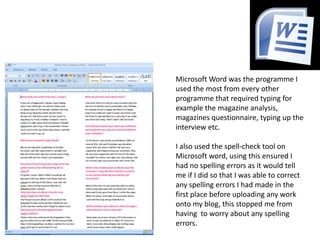 Microsoft Word was the programme I used the most from every other programme that required typing for example the magazine analysis, magazines questionnaire, typing up the interview etc.I also used the spell-check tool on Microsoft word, using this ensured I had no spelling errors as it would tell me if I did so that I was able to correct any spelling errors I had made in the first place before uploading any work onto my blog, this stopped me from having  to worry about any spelling errors.