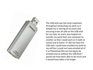 The USB stick was the most important throughout conducting my work as it helped me in storing all my work and ensuring it was all safe on the USB stick for use later on and it also helped me transfer my work from one computer to another so that I could work on it both at school and at home. If I did not have the USB stick I could have emailed my work to my self but I could not have emailed all of it as Photoshop files are too big to be emailed and so without the USB Stick I would not have been able to do much and it would have taken a lot longer.