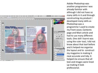 Adobe Photoshop was another programme I was already familiar with although I did not have so many skills in it and through constructing my product I developed many skills as Photoshop was a programme I used to create my Front cover, Contents page and Main article and had to use many different tools. One skill I learnt was using the ruler tool, I did not know about that tool before and it helped me organise the layout and to  construct my magazine in making it neat accurate and tidy. It helped me ensure that all text and images were lined up making it look professional. 