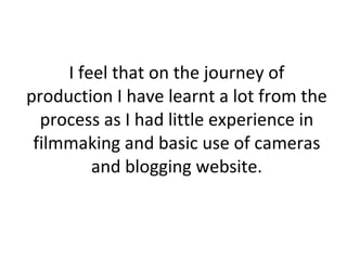 I feel that on the journey of production I have learnt a lot from the process as I had little experience in filmmaking and basic use of cameras and blogging website. 