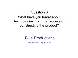 Question 6 What have you learnt about technologies from the process of constructing the product? Blue Productions Jess, Lauren, Amy & Laura   