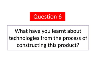 Question 6

  What have you learnt about
technologies from the process of
   constructing this product?
 
