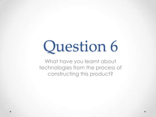Question 6
  What have you learnt about
technologies from the process of
   constructing this product?
 