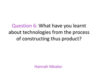 Question 6: What have you learnt
about technologies from the process
   of constructing thus product?




           Hannah Mealor.
 