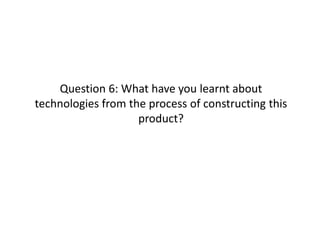 Question 6: What have you learnt about
technologies from the process of constructing this
                    product?
 