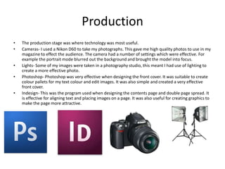 Production
•   The production stage was where technology was most useful.
•   Cameras- I used a Nikon D60 to take my photographs. This gave me high quality photos to use in my
    magazine to effect the audience. The camera had a number of settings which were effective. For
    example the portrait mode blurred out the background and brought the model into focus.
•   Lights- Some of my images were taken in a photography studio, this meant I had use of lighting to
    create a more effective photo.
•   Photoshop- Photoshop was very effective when designing the front cover. It was suitable to create
    colour pallets for my text colour and edit images. It was also simple and created a very effective
    front cover.
•   Indesign- This was the program used when designing the contents page and double page spread. It
    is effective for aligning text and placing images on a page. It was also useful for creating graphics to
    make the page more attractive.
 