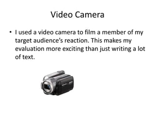 Video Camera
• I used a video camera to film a member of my
  target audience’s reaction. This makes my
  evaluation more exciting than just writing a lot
  of text.
 