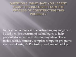 In the creative process of constructing my magazine
I used a wide spectrum of technologies to help
present, document and develop my ideas. These
included SLR cameras, complex computer programs
such as InDesign & Photoshop and an online blog.
 