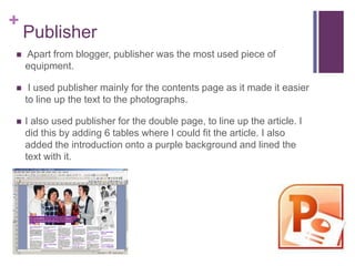 +
    Publisher
   Apart from blogger, publisher was the most used piece of
    equipment.

    I used publisher mainly for the contents page as it made it easier
    to line up the text to the photographs.

   I also used publisher for the double page, to line up the article. I
    did this by adding 6 tables where I could fit the article. I also
    added the introduction onto a purple background and lined the
    text with it.
 