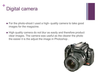 +
    Digital camera

       For the photo-shoot I used a high- quality camera to take good
        images for the magazine.

       High quality camera do not blur as easily and therefore product
        clear images. The camera was useful as the clearer the photo
        the easier it is the adjust the image in Photoshop .
 