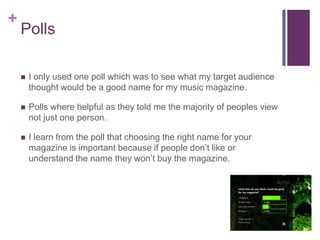 +
    Polls

       I only used one poll which was to see what my target audience
        thought would be a good name for my music magazine.

       Polls where helpful as they told me the majority of peoples view
        not just one person.

       I learn from the poll that choosing the right name for your
        magazine is important because if people don’t like or
        understand the name they won’t buy the magazine.
 
