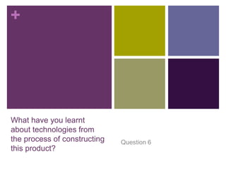 +




What have you learnt
about technologies from
the process of constructing   Question 6
this product?
 